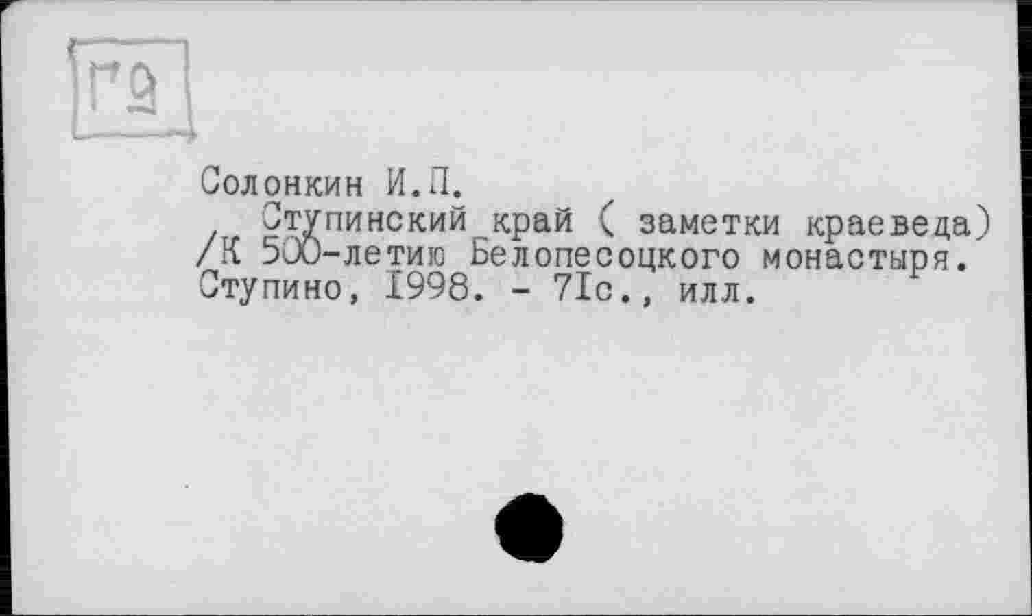 ﻿Солонкин И.П.
Ступинский край ( заметки краеведа /К 500-летиго Белопесоцкого монастыря. Ступино, 1998. - 71с., илл.